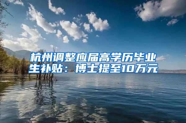 杭州调整应届高学历毕业生补贴：博士提至10万元