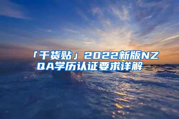 「干货贴」2022新版NZQA学历认证要求详解