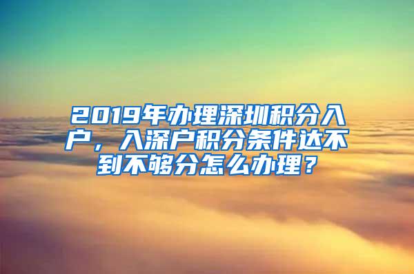 2019年办理深圳积分入户，入深户积分条件达不到不够分怎么办理？