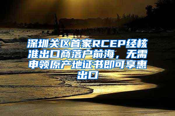 深圳关区首家RCEP经核准出口商落户前海，无需申领原产地证书即可享惠出口