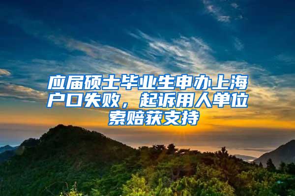 应届硕士毕业生申办上海户口失败，起诉用人单位 索赔获支持