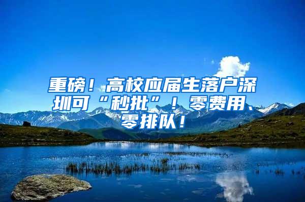 重磅！高校应届生落户深圳可“秒批”！零费用、零排队！