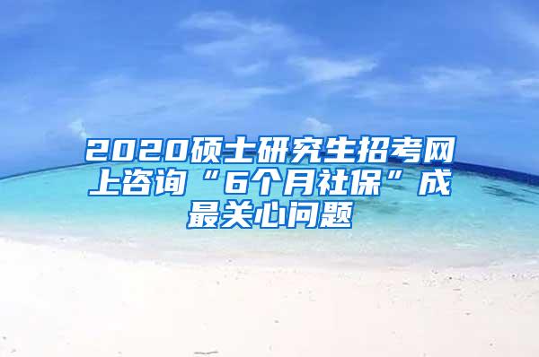 2020硕士研究生招考网上咨询“6个月社保”成最关心问题