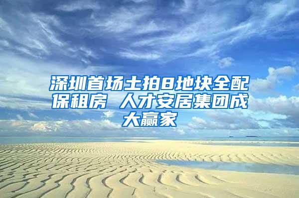 深圳首场土拍8地块全配保租房 人才安居集团成大赢家