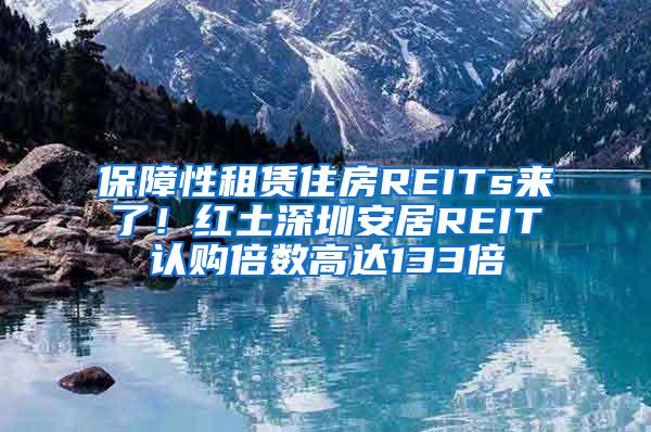 保障性租赁住房REITs来了！红土深圳安居REIT认购倍数高达133倍