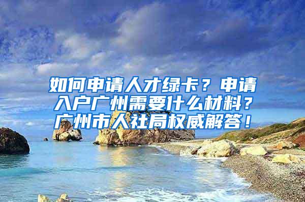 如何申请人才绿卡？申请入户广州需要什么材料？广州市人社局权威解答！