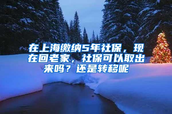 在上海缴纳5年社保，现在回老家，社保可以取出来吗？还是转移呢