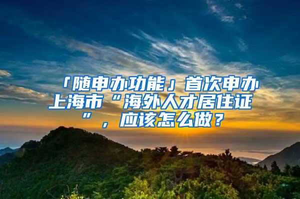 「随申办功能」首次申办上海市“海外人才居住证”，应该怎么做？