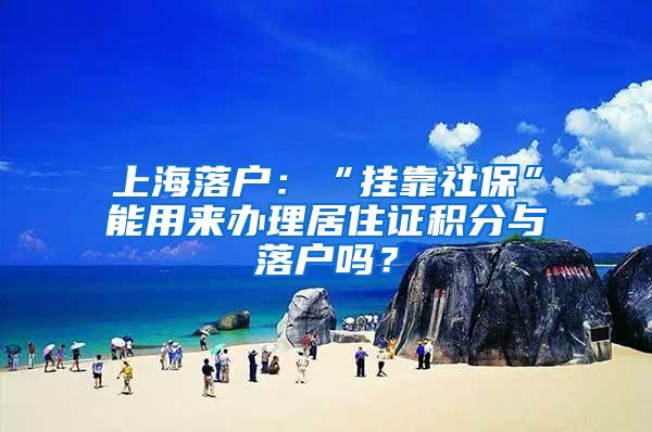 上海落户：“挂靠社保”能用来办理居住证积分与落户吗？