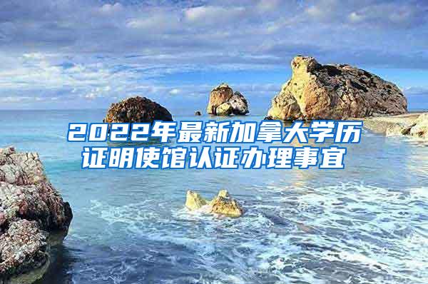 2022年最新加拿大学历证明使馆认证办理事宜