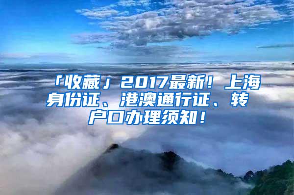 「收藏」2017最新！上海身份证、港澳通行证、转户口办理须知！