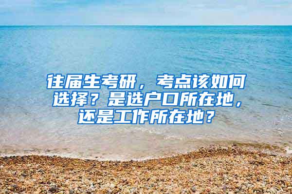 往届生考研，考点该如何选择？是选户口所在地，还是工作所在地？