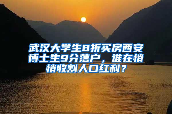 武汉大学生8折买房西安博士生9分落户，谁在悄悄收割人口红利？