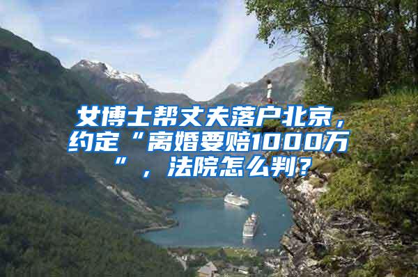 女博士帮丈夫落户北京，约定“离婚要赔1000万”，法院怎么判？