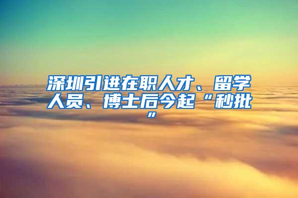 深圳引进在职人才、留学人员、博士后今起“秒批”