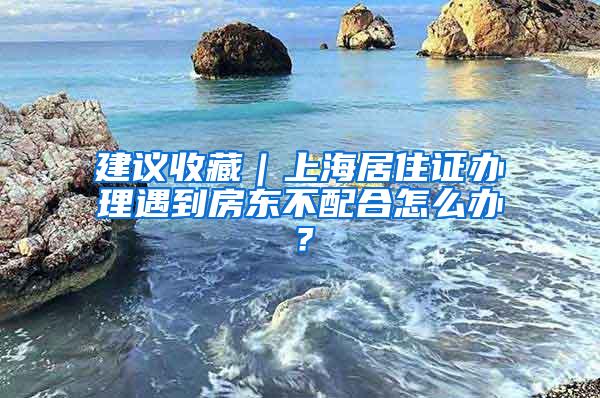 建议收藏｜上海居住证办理遇到房东不配合怎么办？