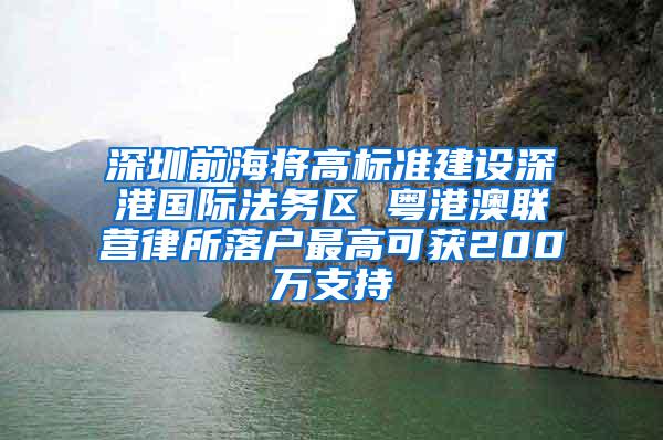 深圳前海将高标准建设深港国际法务区 粤港澳联营律所落户最高可获200万支持