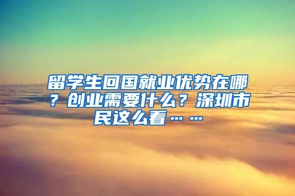 留学生回国就业优势在哪？创业需要什么？深圳市民这么看……