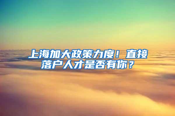 上海加大政策力度！直接落户人才是否有你？