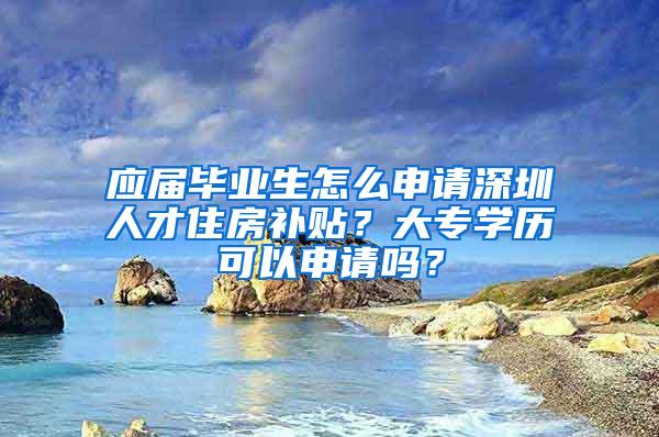 应届毕业生怎么申请深圳人才住房补贴？大专学历可以申请吗？