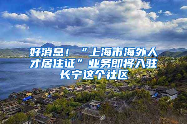 好消息！“上海市海外人才居住证”业务即将入驻长宁这个社区