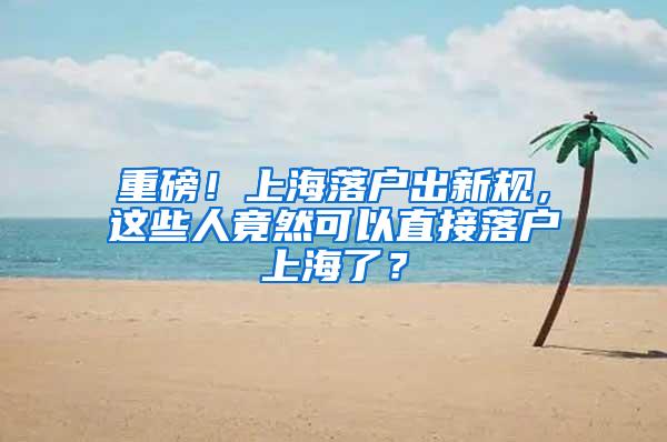 重磅！上海落户出新规，这些人竟然可以直接落户上海了？