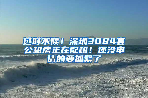 过时不候！深圳3084套公租房正在配租！还没申请的要抓紧了