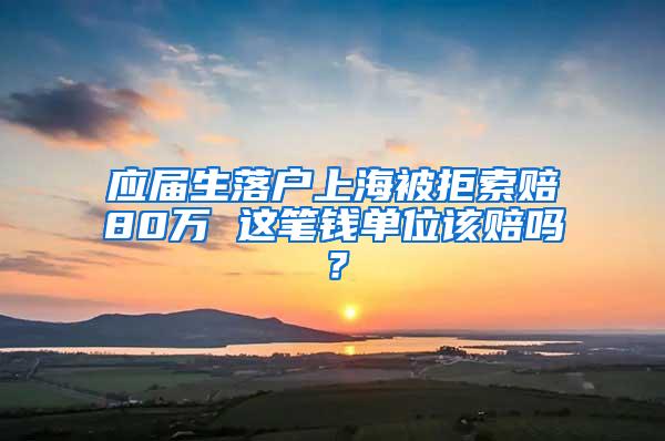 应届生落户上海被拒索赔80万 这笔钱单位该赔吗？