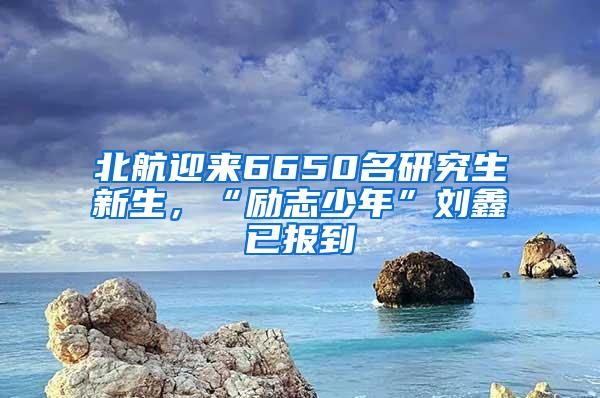 北航迎来6650名研究生新生，“励志少年”刘鑫已报到