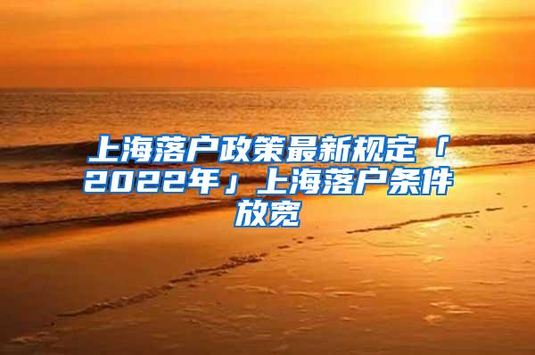 上海落户政策最新规定「2022年」上海落户条件放宽