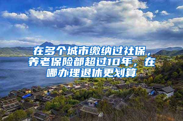 在多个城市缴纳过社保，养老保险都超过10年，在哪办理退休更划算