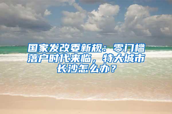 国家发改委新规：零门槛落户时代来临，特大城市长沙怎么办？