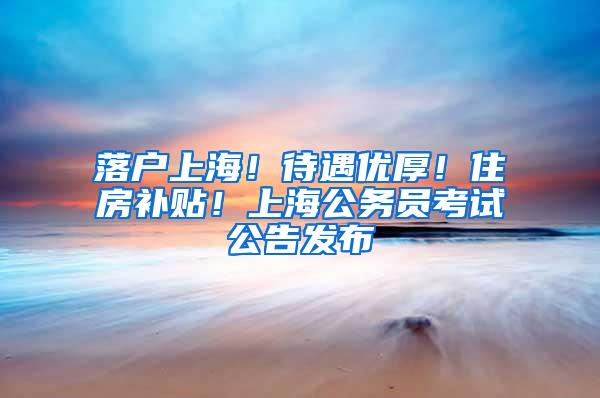 落户上海！待遇优厚！住房补贴！上海公务员考试公告发布