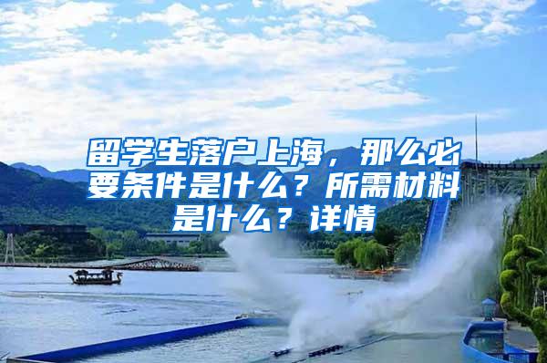 留学生落户上海，那么必要条件是什么？所需材料是什么？详情