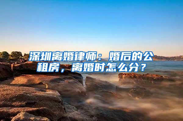 深圳离婚律师：婚后的公租房，离婚时怎么分？