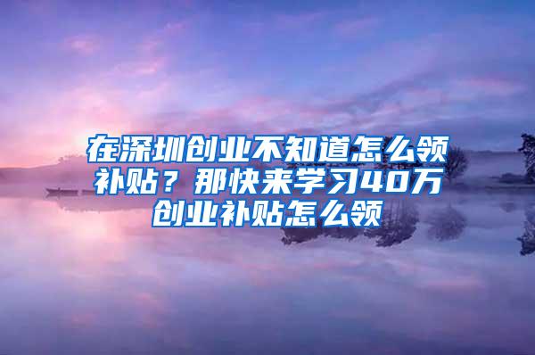 在深圳创业不知道怎么领补贴？那快来学习40万创业补贴怎么领