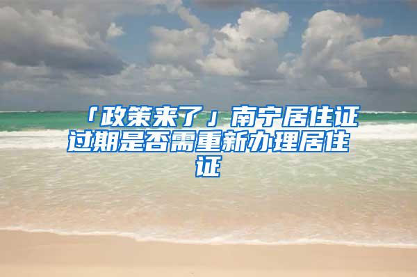 「政策来了」南宁居住证过期是否需重新办理居住证