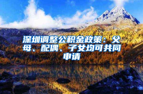 深圳调整公积金政策：父母、配偶、子女均可共同申请