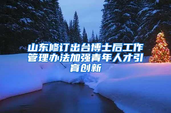 山东修订出台博士后工作管理办法加强青年人才引育创新