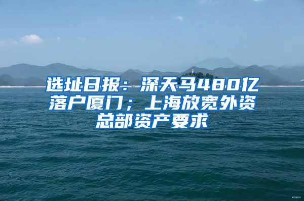 选址日报：深天马480亿落户厦门；上海放宽外资总部资产要求