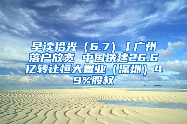 早读拾光（6.7）丨广州落户放宽 中国铁建26.6亿转让恒大置业（深圳）49%股权