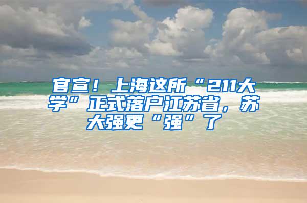 官宣！上海这所“211大学”正式落户江苏省，苏大强更“强”了