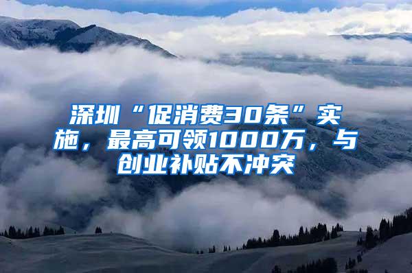 深圳“促消费30条”实施，最高可领1000万，与创业补贴不冲突