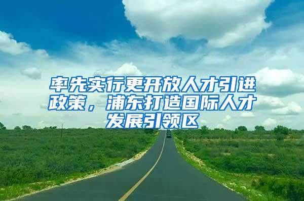 率先实行更开放人才引进政策，浦东打造国际人才发展引领区