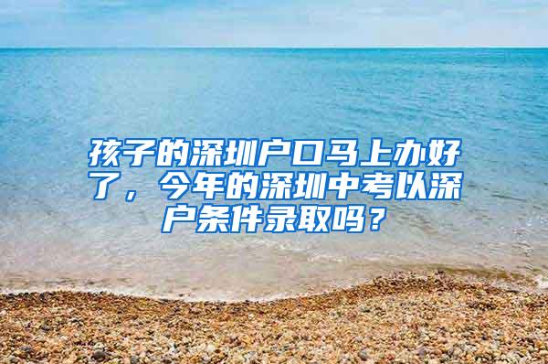 孩子的深圳户口马上办好了，今年的深圳中考以深户条件录取吗？