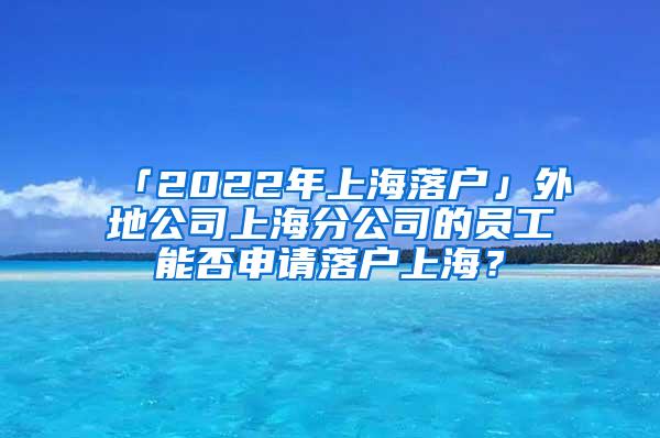 「2022年上海落户」外地公司上海分公司的员工能否申请落户上海？