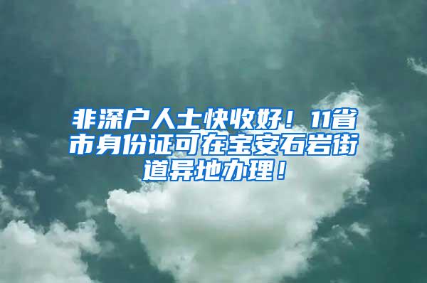 非深户人士快收好！11省市身份证可在宝安石岩街道异地办理！