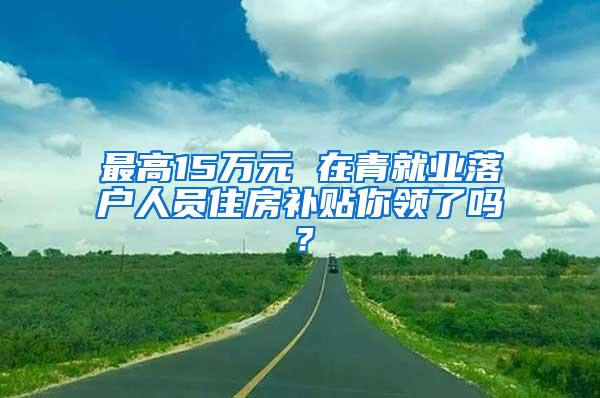 最高15万元 在青就业落户人员住房补贴你领了吗？