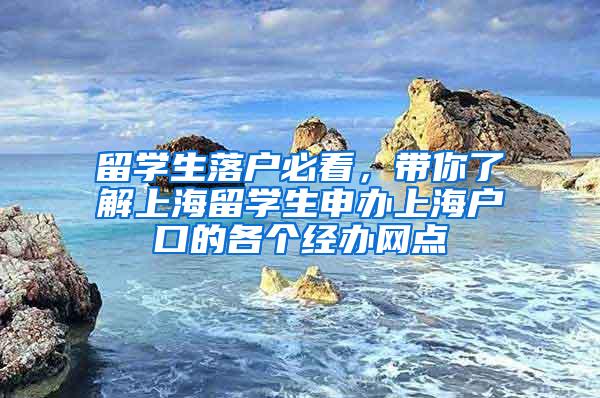 留学生落户必看，带你了解上海留学生申办上海户口的各个经办网点