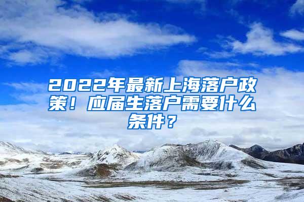 2022年最新上海落户政策！应届生落户需要什么条件？